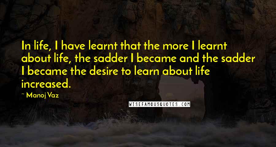 Manoj Vaz Quotes: In life, I have learnt that the more I learnt about life, the sadder I became and the sadder I became the desire to learn about life increased.