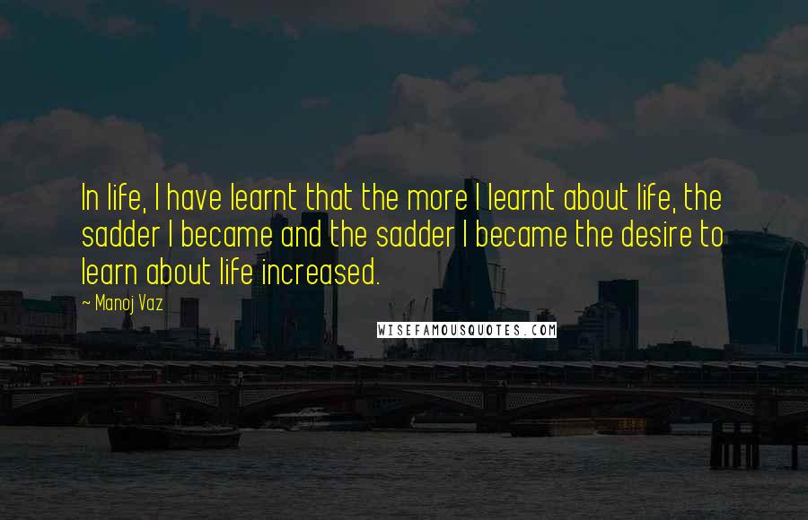 Manoj Vaz Quotes: In life, I have learnt that the more I learnt about life, the sadder I became and the sadder I became the desire to learn about life increased.