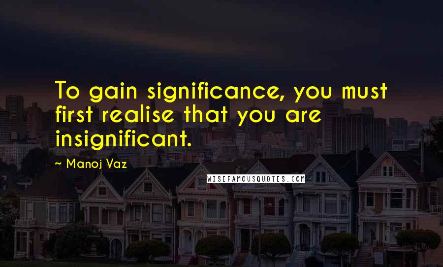 Manoj Vaz Quotes: To gain significance, you must first realise that you are insignificant.