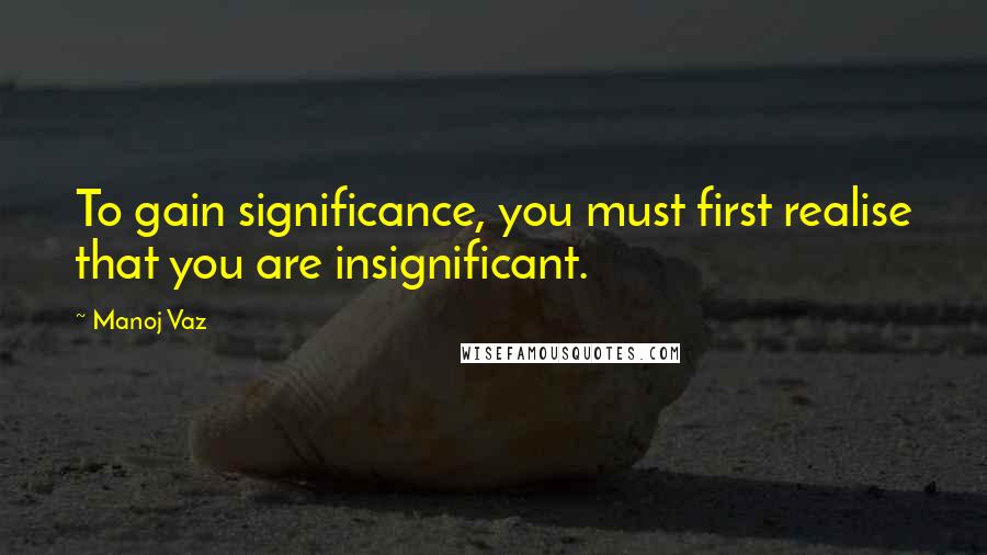 Manoj Vaz Quotes: To gain significance, you must first realise that you are insignificant.