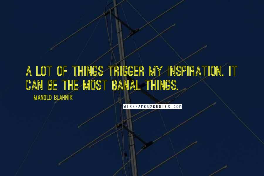 Manolo Blahnik Quotes: A lot of things trigger my inspiration. It can be the most banal things.