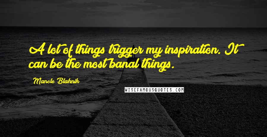 Manolo Blahnik Quotes: A lot of things trigger my inspiration. It can be the most banal things.