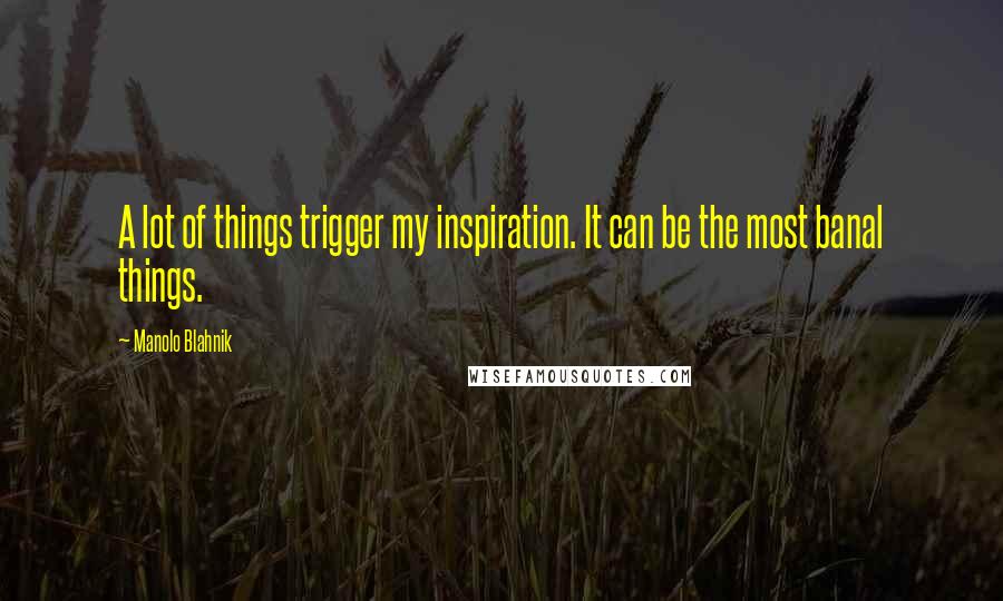 Manolo Blahnik Quotes: A lot of things trigger my inspiration. It can be the most banal things.