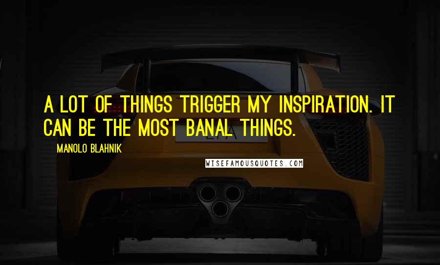 Manolo Blahnik Quotes: A lot of things trigger my inspiration. It can be the most banal things.