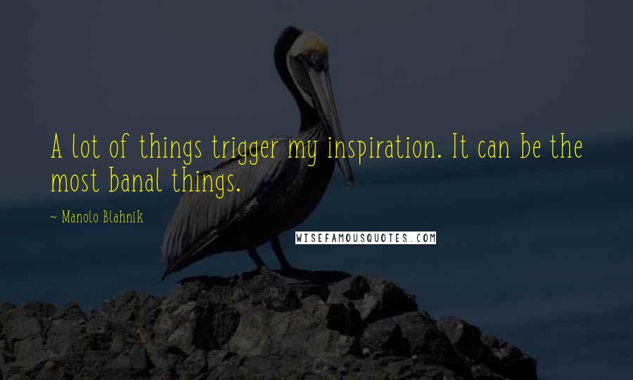 Manolo Blahnik Quotes: A lot of things trigger my inspiration. It can be the most banal things.