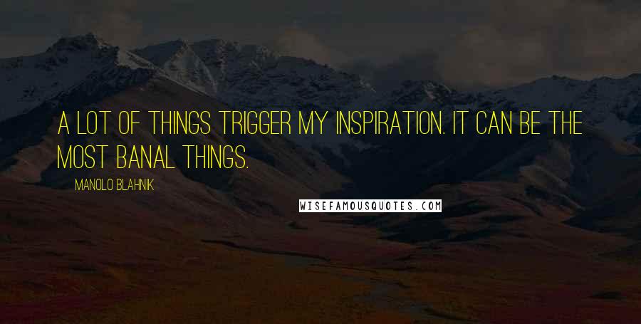 Manolo Blahnik Quotes: A lot of things trigger my inspiration. It can be the most banal things.