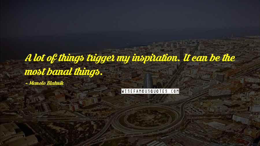 Manolo Blahnik Quotes: A lot of things trigger my inspiration. It can be the most banal things.