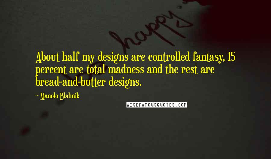 Manolo Blahnik Quotes: About half my designs are controlled fantasy, 15 percent are total madness and the rest are bread-and-butter designs.