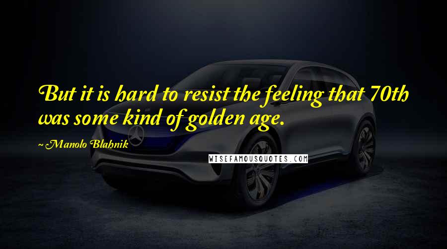 Manolo Blahnik Quotes: But it is hard to resist the feeling that 70th was some kind of golden age.