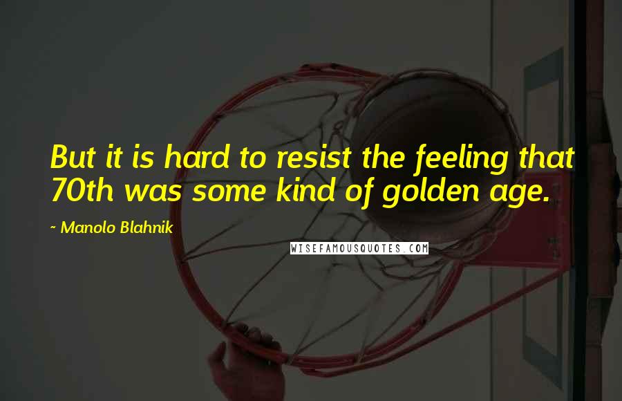 Manolo Blahnik Quotes: But it is hard to resist the feeling that 70th was some kind of golden age.
