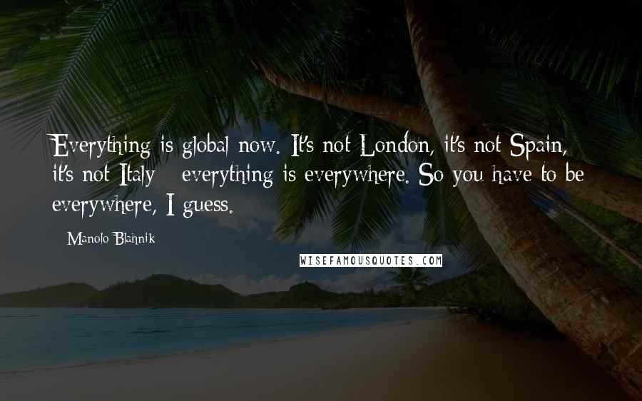 Manolo Blahnik Quotes: Everything is global now. It's not London, it's not Spain, it's not Italy - everything is everywhere. So you have to be everywhere, I guess.