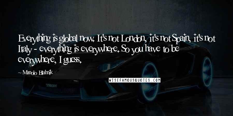 Manolo Blahnik Quotes: Everything is global now. It's not London, it's not Spain, it's not Italy - everything is everywhere. So you have to be everywhere, I guess.