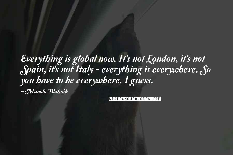 Manolo Blahnik Quotes: Everything is global now. It's not London, it's not Spain, it's not Italy - everything is everywhere. So you have to be everywhere, I guess.