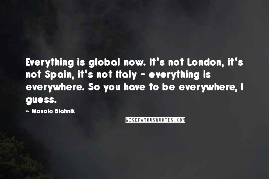 Manolo Blahnik Quotes: Everything is global now. It's not London, it's not Spain, it's not Italy - everything is everywhere. So you have to be everywhere, I guess.