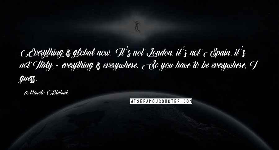 Manolo Blahnik Quotes: Everything is global now. It's not London, it's not Spain, it's not Italy - everything is everywhere. So you have to be everywhere, I guess.