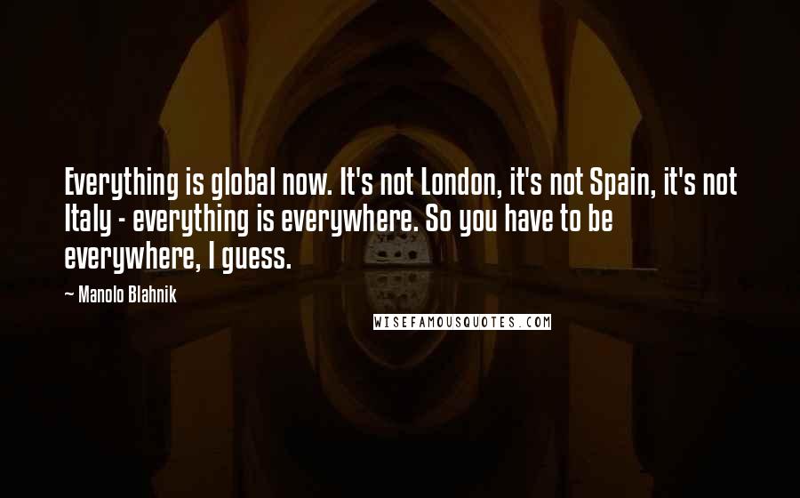 Manolo Blahnik Quotes: Everything is global now. It's not London, it's not Spain, it's not Italy - everything is everywhere. So you have to be everywhere, I guess.