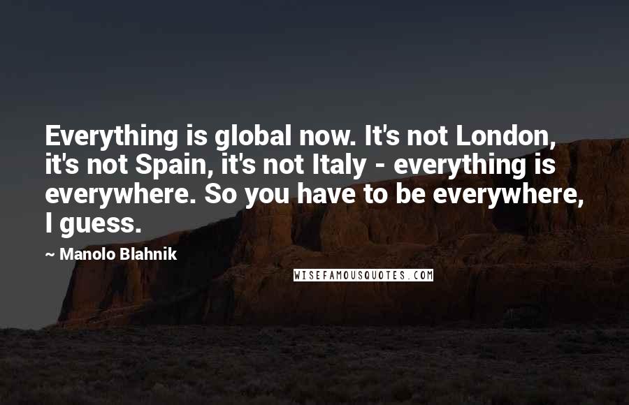 Manolo Blahnik Quotes: Everything is global now. It's not London, it's not Spain, it's not Italy - everything is everywhere. So you have to be everywhere, I guess.