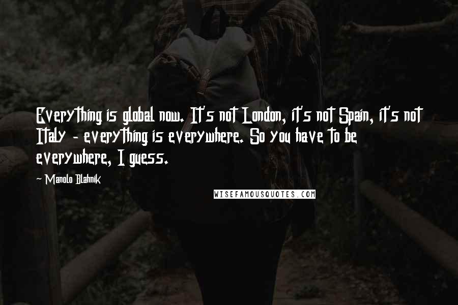 Manolo Blahnik Quotes: Everything is global now. It's not London, it's not Spain, it's not Italy - everything is everywhere. So you have to be everywhere, I guess.