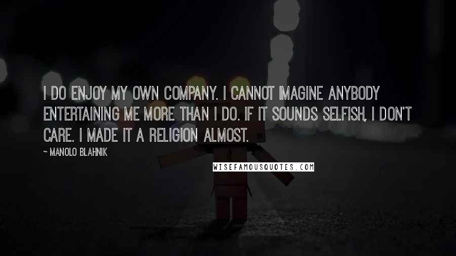 Manolo Blahnik Quotes: I do enjoy my own company. I cannot imagine anybody entertaining me more than I do. If it sounds selfish, I don't care. I made it a religion almost.