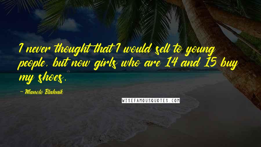 Manolo Blahnik Quotes: I never thought that I would sell to young people, but now girls who are 14 and 15 buy my shoes.