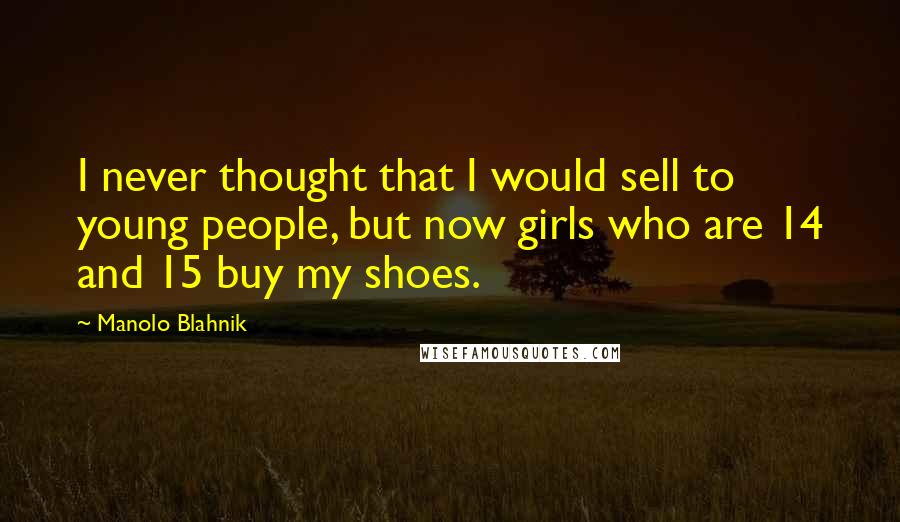 Manolo Blahnik Quotes: I never thought that I would sell to young people, but now girls who are 14 and 15 buy my shoes.