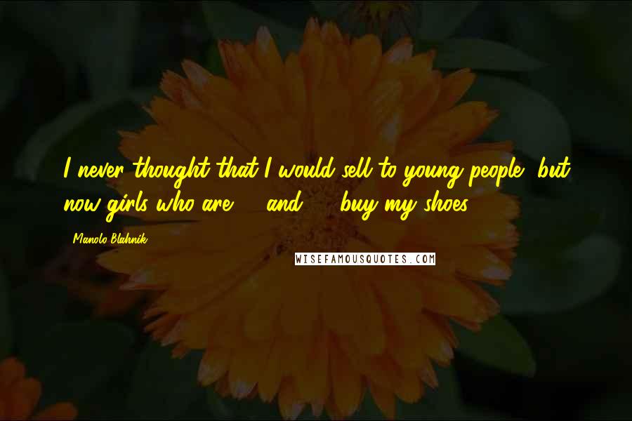 Manolo Blahnik Quotes: I never thought that I would sell to young people, but now girls who are 14 and 15 buy my shoes.