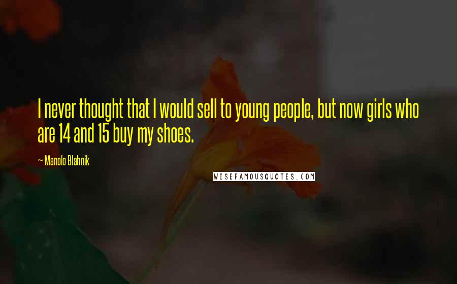 Manolo Blahnik Quotes: I never thought that I would sell to young people, but now girls who are 14 and 15 buy my shoes.