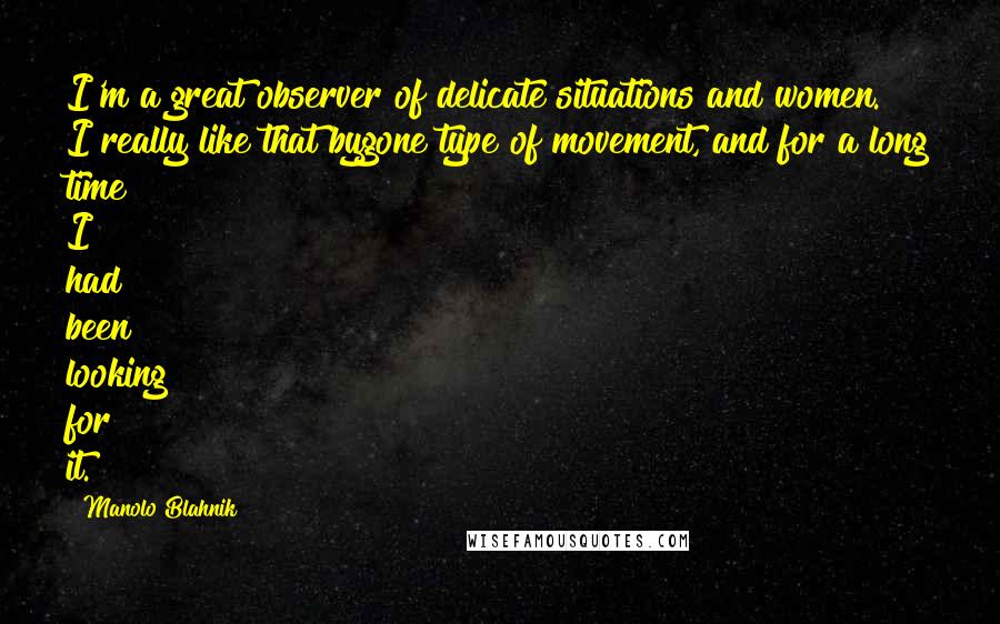 Manolo Blahnik Quotes: I'm a great observer of delicate situations and women. I really like that bygone type of movement, and for a long time I had been looking for it.