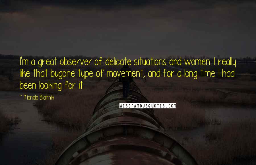 Manolo Blahnik Quotes: I'm a great observer of delicate situations and women. I really like that bygone type of movement, and for a long time I had been looking for it.