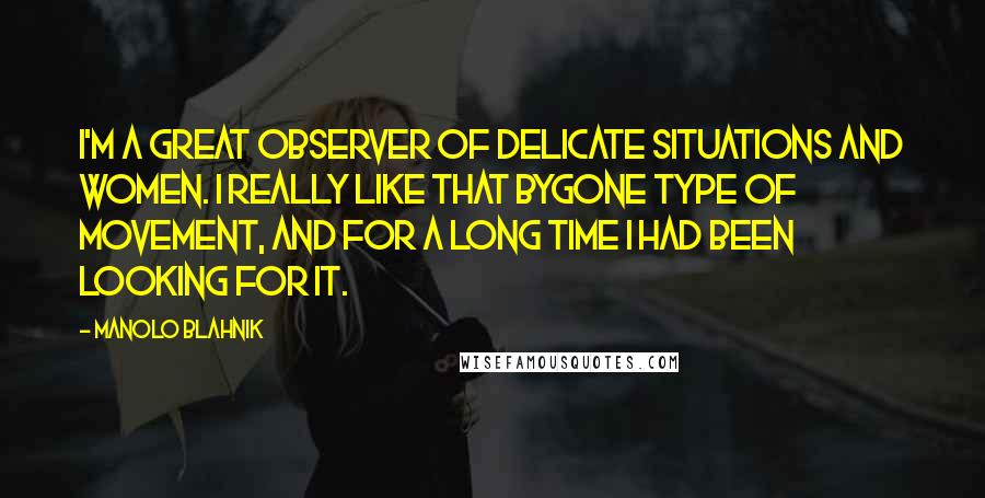 Manolo Blahnik Quotes: I'm a great observer of delicate situations and women. I really like that bygone type of movement, and for a long time I had been looking for it.