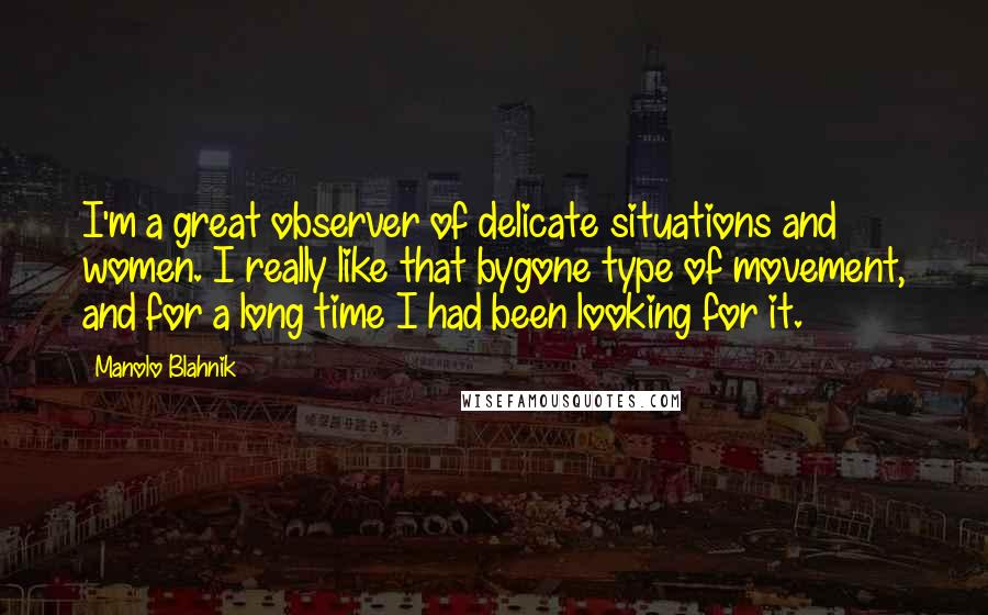 Manolo Blahnik Quotes: I'm a great observer of delicate situations and women. I really like that bygone type of movement, and for a long time I had been looking for it.