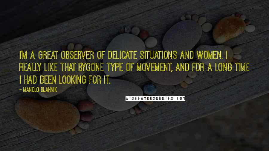 Manolo Blahnik Quotes: I'm a great observer of delicate situations and women. I really like that bygone type of movement, and for a long time I had been looking for it.