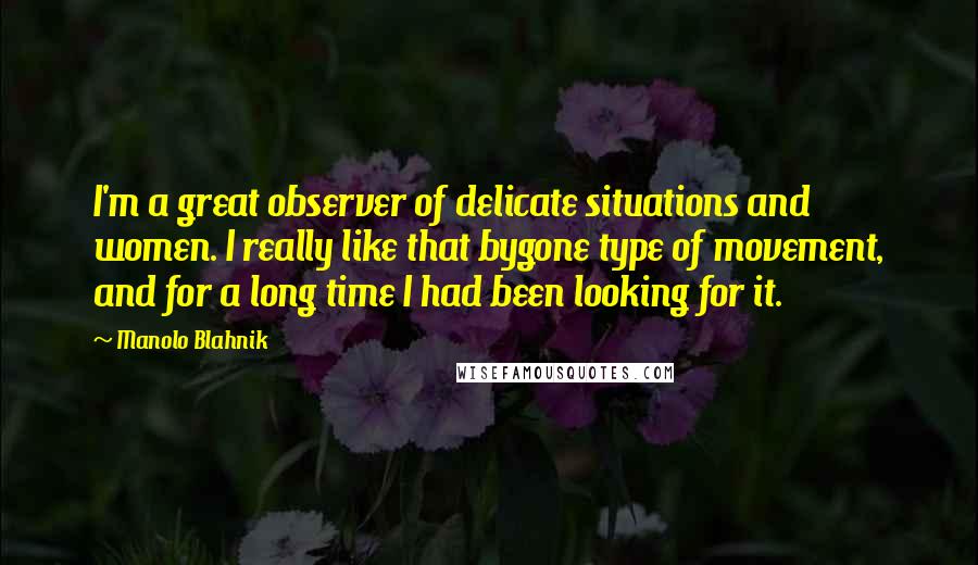 Manolo Blahnik Quotes: I'm a great observer of delicate situations and women. I really like that bygone type of movement, and for a long time I had been looking for it.