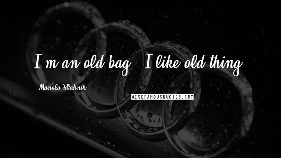 Manolo Blahnik Quotes: I'm an old bag - I like old thing.
