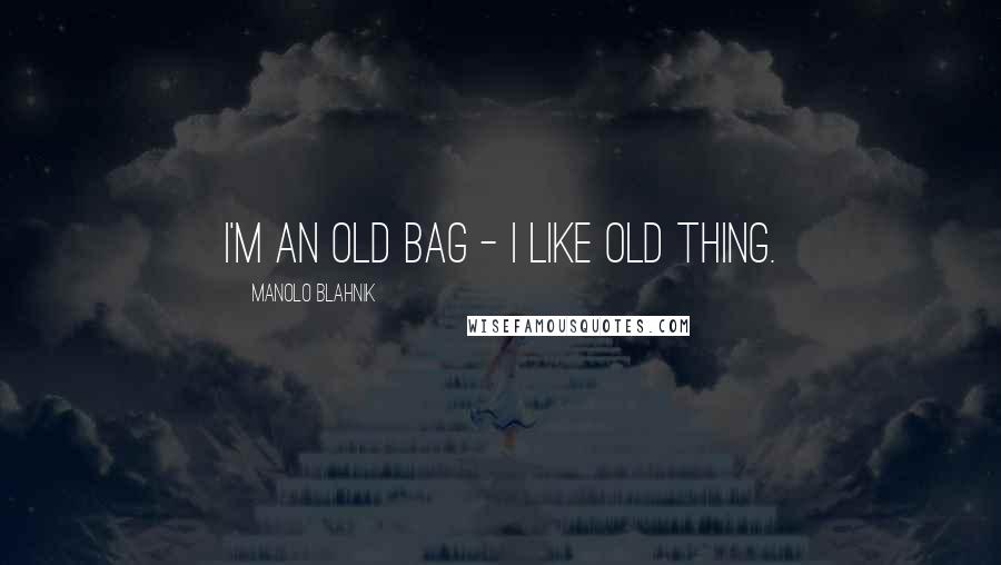 Manolo Blahnik Quotes: I'm an old bag - I like old thing.