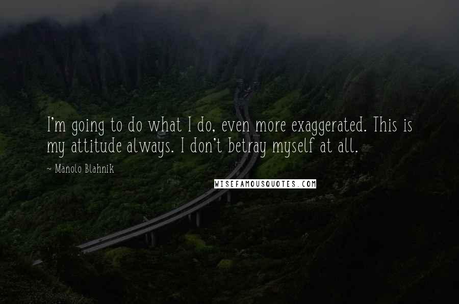 Manolo Blahnik Quotes: I'm going to do what I do, even more exaggerated. This is my attitude always. I don't betray myself at all.