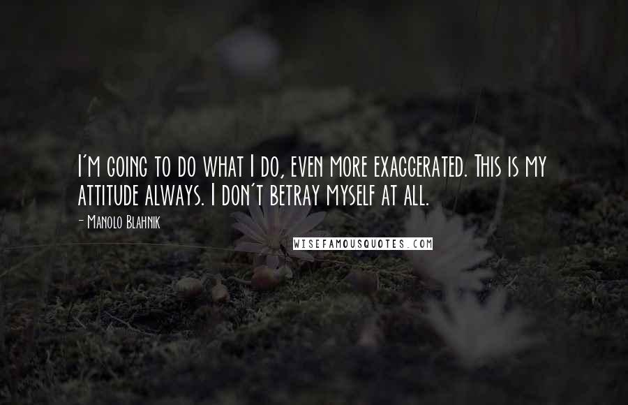 Manolo Blahnik Quotes: I'm going to do what I do, even more exaggerated. This is my attitude always. I don't betray myself at all.