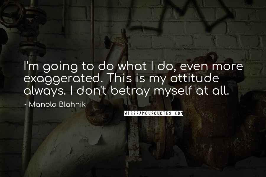 Manolo Blahnik Quotes: I'm going to do what I do, even more exaggerated. This is my attitude always. I don't betray myself at all.