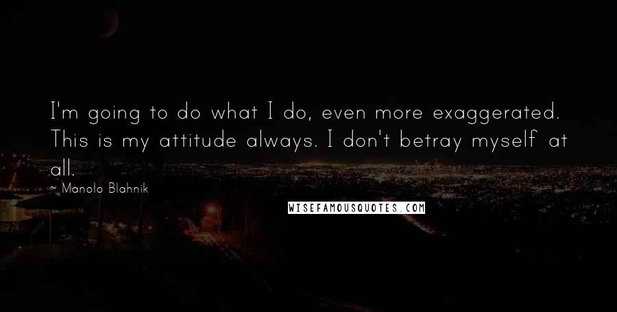 Manolo Blahnik Quotes: I'm going to do what I do, even more exaggerated. This is my attitude always. I don't betray myself at all.