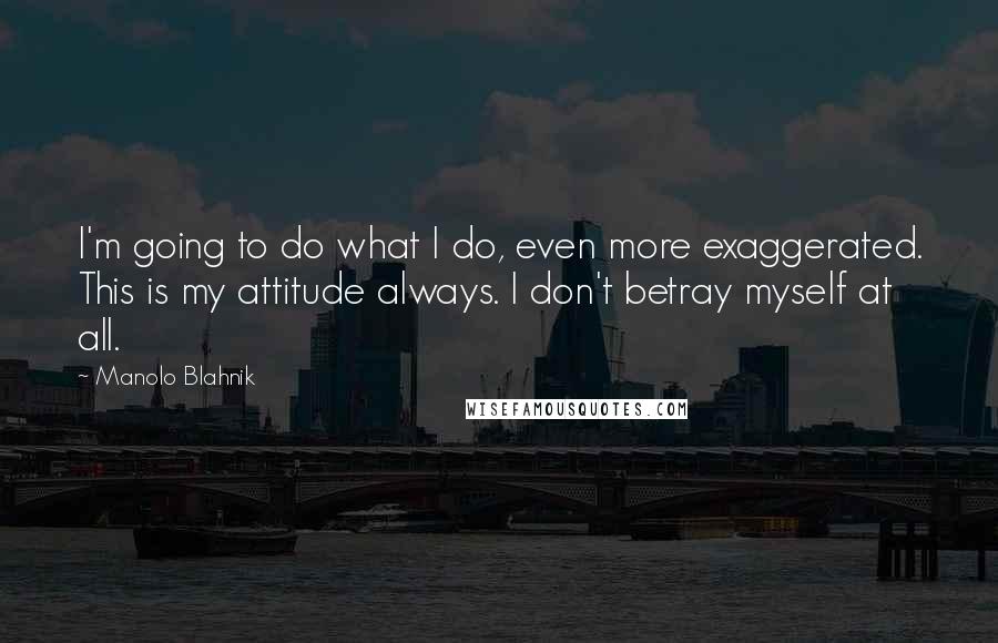 Manolo Blahnik Quotes: I'm going to do what I do, even more exaggerated. This is my attitude always. I don't betray myself at all.