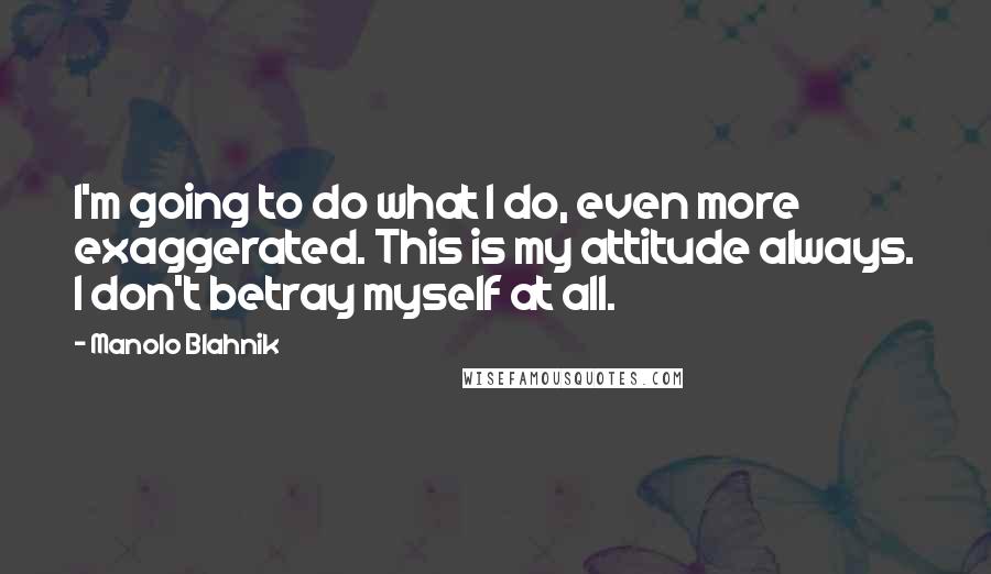 Manolo Blahnik Quotes: I'm going to do what I do, even more exaggerated. This is my attitude always. I don't betray myself at all.