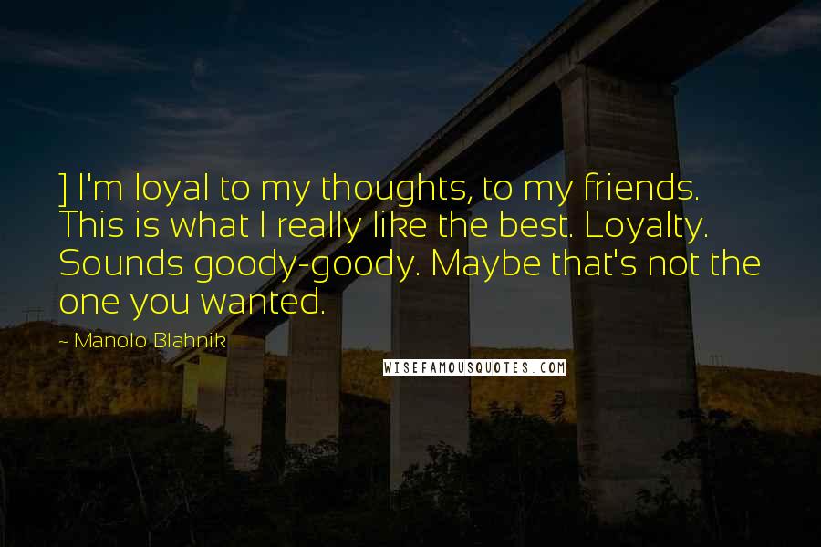 Manolo Blahnik Quotes: ] I'm loyal to my thoughts, to my friends. This is what I really like the best. Loyalty. Sounds goody-goody. Maybe that's not the one you wanted.