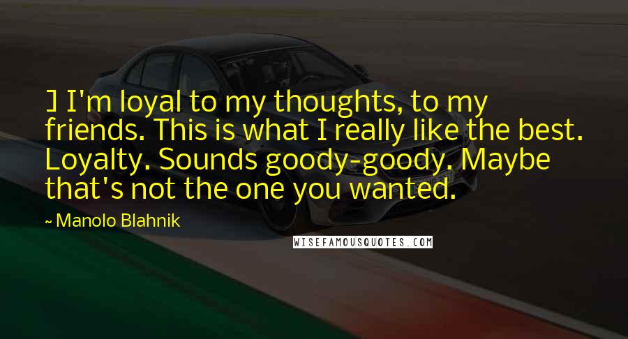 Manolo Blahnik Quotes: ] I'm loyal to my thoughts, to my friends. This is what I really like the best. Loyalty. Sounds goody-goody. Maybe that's not the one you wanted.