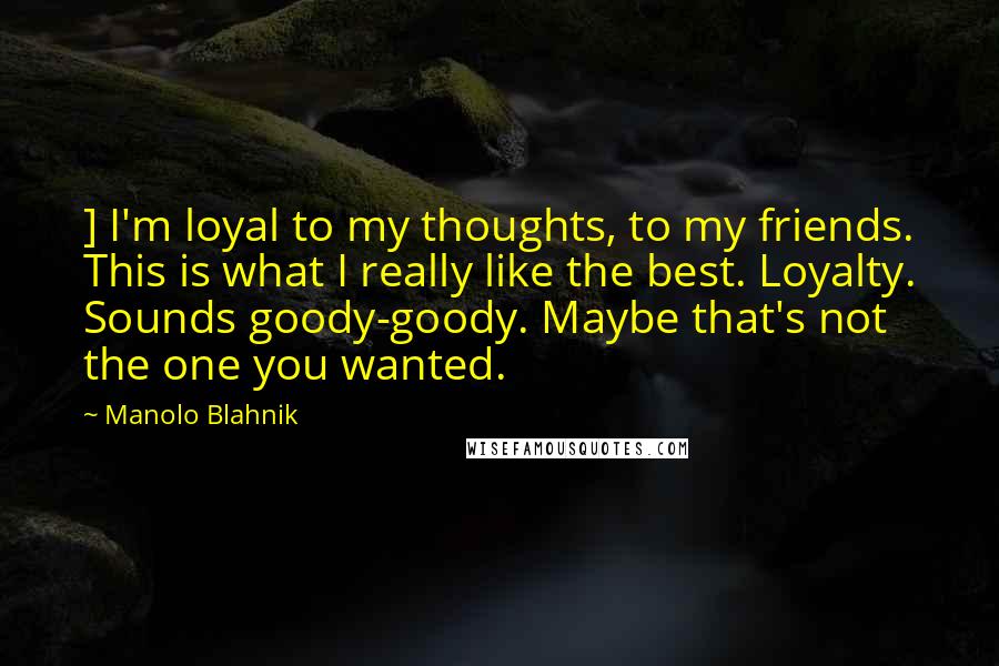 Manolo Blahnik Quotes: ] I'm loyal to my thoughts, to my friends. This is what I really like the best. Loyalty. Sounds goody-goody. Maybe that's not the one you wanted.