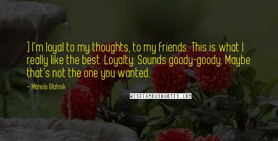 Manolo Blahnik Quotes: ] I'm loyal to my thoughts, to my friends. This is what I really like the best. Loyalty. Sounds goody-goody. Maybe that's not the one you wanted.