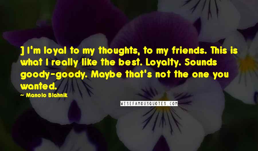 Manolo Blahnik Quotes: ] I'm loyal to my thoughts, to my friends. This is what I really like the best. Loyalty. Sounds goody-goody. Maybe that's not the one you wanted.