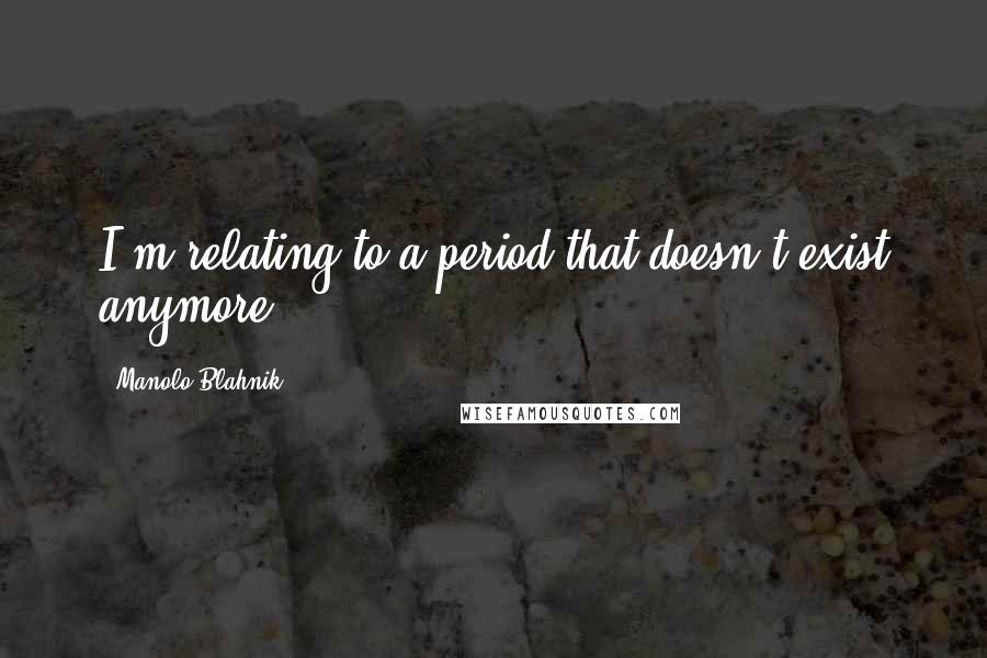 Manolo Blahnik Quotes: I'm relating to a period that doesn't exist anymore.