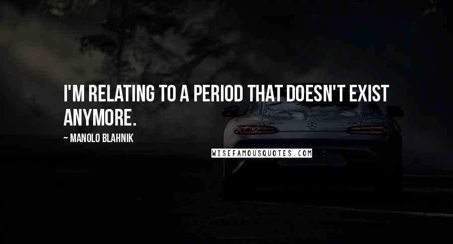 Manolo Blahnik Quotes: I'm relating to a period that doesn't exist anymore.