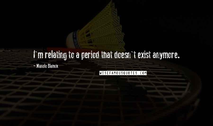 Manolo Blahnik Quotes: I'm relating to a period that doesn't exist anymore.