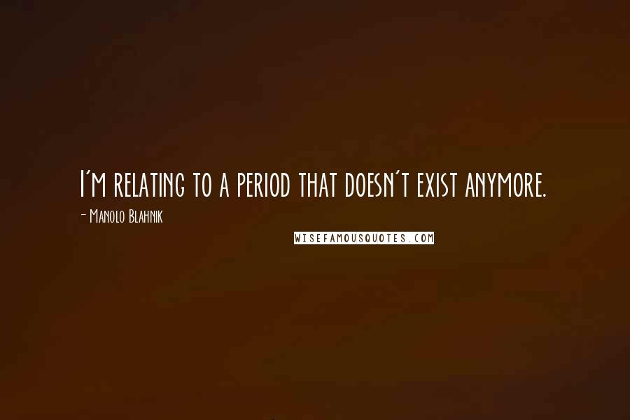 Manolo Blahnik Quotes: I'm relating to a period that doesn't exist anymore.